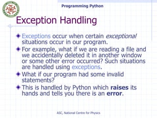 Programming Python
ASC, National Centre for Physics
Exception Handling
Exceptions occur when certain exceptional
situations occur in our program.
For example, what if we are reading a file and
we accidentally deleted it in another window
or some other error occurred? Such situations
are handled using exceptions.
What if our program had some invalid
statements?
This is handled by Python which raises its
hands and tells you there is an error.
 