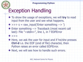 Programming Python
ASC, National Centre for Physics
Exception Handling
To show the usage of exceptions, we will try to read
input from the user and see what happens.
>>> s = raw_input('Enter something --> ')
Enter something --> Traceback (most recent call
last): File "<stdin>", line 1, in ? EOFError
>>>
Here, we ask the user for input and if he/she presses
Ctrl-d i.e. the EOF (end of file) character, then
Python raises an error called EOFError.
Next, we will see how to handle such errors.
 