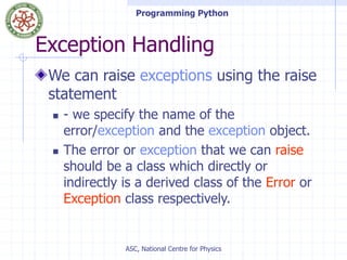 Programming Python
ASC, National Centre for Physics
Exception Handling
We can raise exceptions using the raise
statement
 - we specify the name of the
error/exception and the exception object.
 The error or exception that we can raise
should be a class which directly or
indirectly is a derived class of the Error or
Exception class respectively.
 