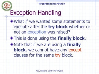 Programming Python
ASC, National Centre for Physics
Exception Handling
What if we wanted some statements to
execute after the try block whether or
not an exception was raised?
This is done using the finally block.
Note that if we are using a finally
block, we cannot have any except
clauses for the same try block.
 