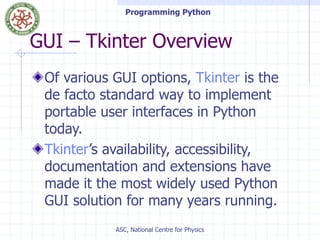 Programming Python
ASC, National Centre for Physics
GUI – Tkinter Overview
Of various GUI options, Tkinter is the
de facto standard way to implement
portable user interfaces in Python
today.
Tkinter’s availability, accessibility,
documentation and extensions have
made it the most widely used Python
GUI solution for many years running.
 