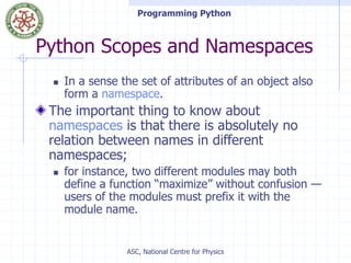 Programming Python
ASC, National Centre for Physics
Python Scopes and Namespaces
 In a sense the set of attributes of an object also
form a namespace.
The important thing to know about
namespaces is that there is absolutely no
relation between names in different
namespaces;
 for instance, two different modules may both
define a function “maximize” without confusion —
users of the modules must prefix it with the
module name.
 