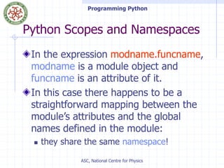 Programming Python
ASC, National Centre for Physics
Python Scopes and Namespaces
In the expression modname.funcname,
modname is a module object and
funcname is an attribute of it.
In this case there happens to be a
straightforward mapping between the
module’s attributes and the global
names defined in the module:
 they share the same namespace!
 