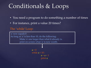 Conditionals & Loops 
• You need a program to do something a number of times 
• For instance, print a value 20 times? 
'a' now equals 0 
As long as 'a' is less than 10, do the following: 
Make 'a' one larger than what it already is. 
print on-screen what 'a' is now worth. 
a = 0 
while a < 10 : 
a = a + 1 
print a 
The ‘while’ Loop: 
 