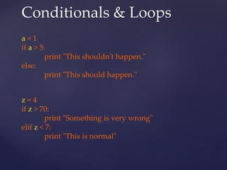 Conditionals & Loops 
a = 1 
if a > 5: 
print "This shouldn't happen." 
else: 
print "This should happen." 
z = 4 
if z > 70: 
print "Something is very wrong" 
elif z < 7: 
print "This is normal" 
 