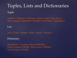 Tuples, Lists and Dictionaries 
Tuple 
months = ('January','February','March','April','May','June', 
'July','August','September','October','November',' December') 
List 
cats = ['Tom', 'Snappy', 'Kitty', 'Jessie', 'Chester'] 
Dictionary 
phonebook = {'Andrew Parson':8806336,  
'Emily Everett':6784346, 'Peter Power':7658344,  
'Lewis Lame':1122345} 
 