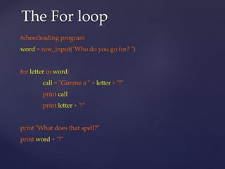 The For loop 
#cheerleading program 
word = raw_input("Who do you go for? ") 
for letter in word: 
call = "Gimme a " + letter + "!" 
print call 
print letter + "!" 
print "What does that spell?" 
print word + "!" 
 