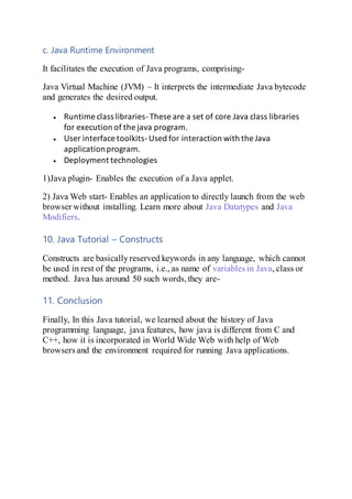 c. Java Runtime Environment
It facilitates the execution of Java programs, comprising-
Java Virtual Machine (JVM) – It interprets the intermediate Java bytecode
and generates the desired output.
 Runtime class libraries-These are a set of core Java class libraries
for execution of the java program.
 User interface toolkits-Used for interaction with the Java
applicationprogram.
 Deployment technologies
1)Java plugin- Enables the execution of a Java applet.
2) Java Web start- Enables an application to directly launch from the web
browser without installing. Learn more about Java Datatypes and Java
Modifiers.
10. Java Tutorial – Constructs
Constructs are basicallyreserved keywords in any language, which cannot
be used in rest of the programs, i.e., as name of variables in Java, class or
method. Java has around 50 such words,they are-
11. Conclusion
Finally, In this Java tutorial, we learned about the history of Java
programming language, java features, how java is different from C and
C++, how it is incorporated in World Wide Web with help of Web
browsers and the environment required for running Java applications.
 