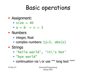 25-Dec-23 Advanced Programming
Spring 2002
Basic operations
 Assignment:
 size = 40
 a = b = c = 3
 Numbers
 integer, float
 complex numbers: 1j+3, abs(z)
 Strings
 'hello world', 'it's hot'
 "bye world"
 continuation via  or use """ long text """"
 
