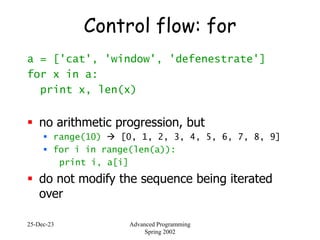 25-Dec-23 Advanced Programming
Spring 2002
Control flow: for
a = ['cat', 'window', 'defenestrate']
for x in a:
print x, len(x)
 no arithmetic progression, but
 range(10)  [0, 1, 2, 3, 4, 5, 6, 7, 8, 9]
 for i in range(len(a)):
print i, a[i]
 do not modify the sequence being iterated
over
 