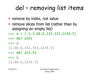 25-Dec-23 Advanced Programming
Spring 2002
del – removing list items
 remove by index, not value
 remove slices from list (rather than by
assigning an empty list)
>>> a = [-1,1,66.6,333,333,1234.5]
>>> del a[0]
>>> a
[1,66.6,333,333,1234.5]
>>> del a[2:4]
>>> a
[1,66.6,1234.5]
 