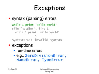 25-Dec-23 Advanced Programming
Spring 2002
Exceptions
 syntax (parsing) errors
while 1 print 'Hello World'
File "<stdin>", line 1
while 1 print 'Hello World'
^
SyntaxError: invalid syntax
 exceptions
 run-time errors
 e.g., ZeroDivisionError,
NameError, TypeError
 
