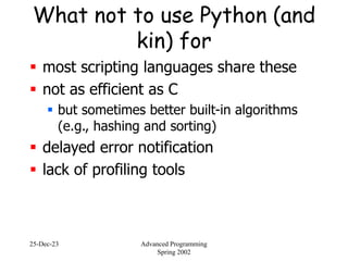 25-Dec-23 Advanced Programming
Spring 2002
What not to use Python (and
kin) for
 most scripting languages share these
 not as efficient as C
 but sometimes better built-in algorithms
(e.g., hashing and sorting)
 delayed error notification
 lack of profiling tools
 