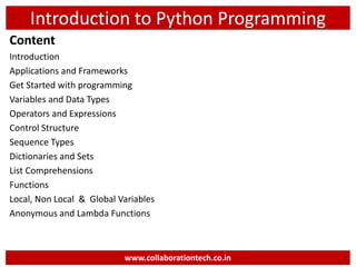 Introduction to Python Programming
Content
Introduction
Applications and Frameworks
Get Started with programming
Variables and Data Types
Operators and Expressions
Control Structure
Sequence Types
Dictionaries and Sets
List Comprehensions
Functions
Local, Non Local & Global Variables
Anonymous and Lambda Functions
www.collaborationtech.co.in
 
