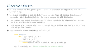 Classes & Objects
 Class serves as the primary means of abstraction in Object-Oriented
programing.
 A class provides a set of behaviors in the form of member_functions /
methods, with implementation that are common to all instance.
 In class, the state information for each instance is represented in the
form of Attributes / Data members.
 Instances are objects that are created which follow the definition given
inside of the class.
 No separate class interface definition.
class MyVector:
def __init__(self, x, y):
self . x = x
self . y = y
def __add__(self, param2):
return MyVector(self.x + param2.x, self.y + param2.y)
Obj1 = MyVector(1, 2) “Object initiation for MyVector class.”
 