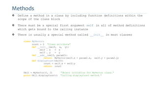 Methods
 Define a method in a class by including function definitions within the
scope of the class block
 There must be a special first argument self in all of method definitions
which gets bound to the calling instance
 There is usually a special method called __init__ in most classes
class MyVector:
count = 0 “Class attribute”
def __init__(self, x, y):
self . x = x
self . y = y
def __add__(self, param2):
return MyVector(self.x + param2.x, self.y + param2.y)
def displayCount(self):
count = self.x + self.y
return count
Obj1 = MyVector(1, 2) “Object initiation for MyVector class.”
print Obj1.displayCount() “Calling displayCount method.”
 