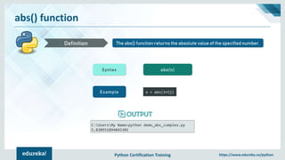 Python Certification Training https://www.edureka.co/python
abs() function
The abs() function returns the absolute value of the specified number.Definition
Syntax abs(n)
Example x = abs(3+5j)
C:UsersMy Name>python demo_abs_complex.py
5.830951894845301
 