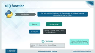 Python Certification Training https://www.edureka.co/python
all() function
The all() function returns True if all items in an iterable are true,
otherwise it returns False.Definition
Syntax all(iterable)
Example
mylist = [True, True, True]
x = all(mylist)
C:UsersMy Name>python demo_all.py
True
Same for lists, tuples
and dictionaries as well!
 