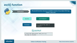 Python Certification Training https://www.edureka.co/python
ascii() function
The ascii() function returns a readable version of any object (Strings,
Tuples, Lists, etc).Definition
Syntax ascii(object)
Example x = ascii("My name is
Ståle")
C:UsersMy Name>python demo_ascii.py
'My name is Ste5le'
 