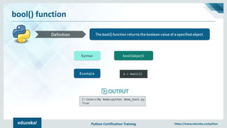 Python Certification Training https://www.edureka.co/python
bool() function
The bool() function returns the boolean value of a specified object.Definition
Syntax bool(object)
Example x = bool(1)
C:UsersMy Name>python demo_bool.py
True
 