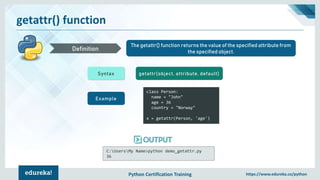 Python Certification Training https://www.edureka.co/python
getattr() function
The getattr() function returns the value of the specified attribute from
the specified object.Definition
Syntax getattr(object, attribute, default)
Example
class Person:
name = "John"
age = 36
country = "Norway"
x = getattr(Person, 'age')
C:UsersMy Name>python demo_getattr.py
36
 