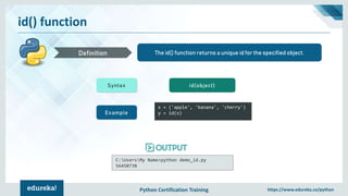 Python Certification Training https://www.edureka.co/python
id() function
The id() function returns a unique id for the specified object.Definition
Syntax id(object)
Example
x = ('apple', 'banana', 'cherry')
y = id(x)
C:UsersMy Name>python demo_id.py
56450738
 