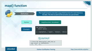 Python Certification Training https://www.edureka.co/python
map() function
The map() function executes a specified function for each item in a
iterable. The item is sent to the function as a parameter.Definition
Syntax map(function, iterables)
Example
def myfunc(n):
return len(n)
x = map(myfunc, ('apple', 'banana’, 'cherry'))
C:UsersMy Name>python demo_map.py
<map object at 0x056D44F0>
['5', '6', '6']
 
