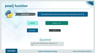 Python Certification Training https://www.edureka.co/python
pow() function
The pow() function returns the value of x to the power of y (x^y).Definition
Syntax pow(x, y, z)
Example x = pow(4, 3)
C:UsersMy Name>python demo_pow.py
64
 