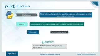 Python Certification Training https://www.edureka.co/python
print() function
The print() function prints the specified message to the screen, or other
standard output device.Definition
Syntax print(object(s), separator=separator, end=end, file=file, flush=flush)
Example print("Hello World")
C:UsersMy Name>python demo_print.py
Hello World
 