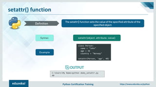Python Certification Training https://www.edureka.co/python
setattr() function
The setattr() function sets the value of the specified attribute of the
specified object.Definition
Syntax setattr(object, attribute, value)
Example
class Person:
name = "John"
age = 36
country = "Norway"
setattr(Person, 'age', 40)
C:UsersMy Name>python demo_setattr.py
40
 