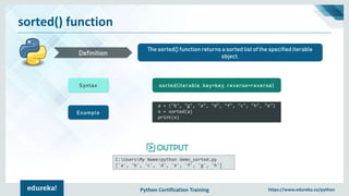 Python Certification Training https://www.edureka.co/python
sorted() function
The sorted() function returns a sorted list of the specified iterable
object.Definition
Syntax sorted(iterable, key=key, reverse=reverse)
Example
a = ("b", "g", "a", "d", "f", "c", "h", "e")
x = sorted(a)
print(x)
C:UsersMy Name>python demo_sorted.py
['a', 'b', 'c', 'd', 'e', 'f', 'g', 'h']
 