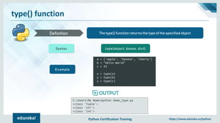 Python Certification Training https://www.edureka.co/python
type() function
The type() function returns the type of the specified objectDefinition
Syntax type(object, bases, dict)
Example
a = ('apple', 'banana', 'cherry')
b = "Hello World"
c = 33
x = type(a)
y = type(b)
z = type(c)
C:UsersMy Name>python demo_type.py
<class 'tuple'>
<class 'str'>
<class 'int'>
 