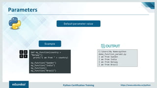 Python Certification Training https://www.edureka.co/python
Parameters
Default parameter value
def my_function(country =
"Norway"):
print("I am from " + country)
my_function("Sweden")
my_function("India")
my_function()
my_function("Brazil")
Example
C:UsersMy Name>python
demo_function_param2.py
I am from Sweden
I am from India
I am from Norway
I am from Brazil
 
