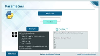 Python Certification Training https://www.edureka.co/python
Parameters
Recursion
def tri_recursion(k):
if(k>0):
result = k+tri_recursion(k-1)
print(result)
else:
result = 0
return result
print("nnRecursion Example Results")
tri_recursion(6)
Example
C:UsersMy Name>python demo_recursion.py
Recursion Example Results
1
3
6
10
15
21
Function
 