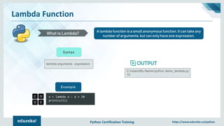 Python Certification Training https://www.edureka.co/python
Lambda Function
A lambda function is a small anonymous function. It can take any
number of arguments, but can only have one expression.
What is Lambda?
lambda arguments : expression
Syntax
x = lambda a : a + 10
print(x(5))
Example
C:UsersMy Name>python demo_lambda.py
15
 