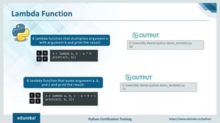 Python Certification Training https://www.edureka.co/python
Lambda Function
x = lambda a, b : a * b
print(x(5, 6))
A lambda function that multiplies argument a
with argument b and print the result: C:UsersMy Name>python demo_lambda2.py
30
x = lambda a, b, c : a + b + c
print(x(5, 6, 2))
A lambda function that sums argument a, b,
and c and print the result: C:UsersMy Name>python demo_lambda3.py
13
 