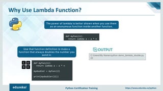 Python Certification Training https://www.edureka.co/python
Why Use Lambda Function?
The power of lambda is better shown when you use them
as an anonymous function inside another function.
def myfunc(n):
return lambda a : a * n
mydoubler = myfunc(2)
print(mydoubler(11))
Use that function definition to make a
function that always doubles the number you
send in: C:UsersMy Name>python demo_lambda_double.py
22
def myfunc(n):
return lambda a : a * n
 