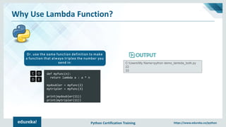 Python Certification Training https://www.edureka.co/python
Why Use Lambda Function?
def myfunc(n):
return lambda a : a * n
mydoubler = myfunc(2)
mytripler = myfunc(3)
print(mydoubler(11))
print(mytripler(11))
Or, use the same function definition to make
a function that always triples the number you
send in: C:UsersMy Name>python demo_lambda_both.py
22
33
 