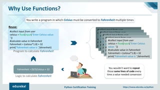 Python Certification Training https://www.edureka.co/python
Why Use Functions?
Fahrenheit = (9/5)Celsius + 32
#collect input from user
celsius = float(input(“Enter Celsius value:
"))
#calculate value in Fahrenheit
Fahrenheit = (celsius*1.8) + 32
print(“Fahrenheit value is “,fahrenheit)
Logic to calculate Fahrenheit
Program to calculate Fahrenheit
You write a program in which Celsius must be converted to Fahrenheit multiple times
#collect input from user
celsius = float(input(“Enter Celsius
value: "))
#calculate value in Fahrenheit
Fahrenheit = (celsius*1.8) + 32
print(“Fahrenheit value is “,fahrenheit)
#collect input from user
celsius = float(input(“Enter Celsius
value: "))
#calculate value in Fahrenheit
Fahrenheit = (celsius*1.8) + 32
print(“Fahrenheit value is “,fahrenheit)
#collect input from user
celsius = float(input(“Enter Celsius
value: "))
#calculate value in Fahrenheit
Fahrenheit = (celsius*1.8) + 32
print(“Fahrenheit value is “,fahrenheit)
#collect input from user
celsius = float(input(“Enter Celsius
value: "))
#calculate value in Fahrenheit
Fahrenheit = (celsius*1.8) + 32
print(“Fahrenheit value is “,fahrenheit)
#collect input from user
celsius = float(input(“Enter Celsius
value: "))
#calculate value in Fahrenheit
Fahrenheit = (celsius*1.8) + 32
print(“Fahrenheit value is “,fahrenheit)
You wouldn’t want to repeat
those same lines of code every
time a value needed conversion
Reuse:
 