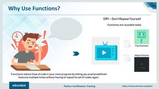 Python Certification Training https://www.edureka.co/python
Why Use Functions?
Flip Channels
Adjust Volume
Functions are reusable tasks
DRY – Don’t Repeat Yourself
Functions reduce lines of code in your main program by letting you avail predefined
features multiple times without having to repeat its set of codes again.
 
