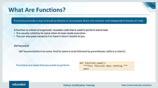 Python Certification Training https://www.edureka.co/python
What Are Functions?
A function is a block of organized, reusable code that is used to perform some task.
• It is usually called by its name when its task needs execution.
• You can also pass values to it or have it return results to you.
‘def’ keyword before its name. And its name is to be followed by parentheses, before a colon(:).
def function_name():
“””This function does nothing.”””
pass
Functions are tasks that one wants to perform.
Def keyword:
Functions provide a way to break problems or processes down into smaller and independent blocks of code.
 