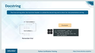 Python Certification Training https://www.edureka.co/python
Docstring
>>> print(greet.__doc__)
This function greets to
the person passed into the
name parameter
Example
Remember this!
The first string after the function header is called the docstring and is short for documentation string.
 