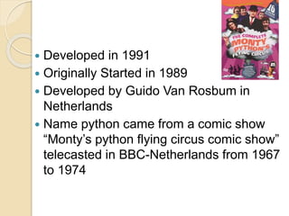  Developed in 1991
 Originally Started in 1989
 Developed by Guido Van Rosbum in
Netherlands
 Name python came from a comic show
“Monty’s python flying circus comic show”
telecasted in BBC-Netherlands from 1967
to 1974
 