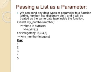 Passing a List as a Parameter:
 We can send any data types of parameter to a function
(string, number, list, dictionary etc.), and it will be
treated as the same data type inside the function.
>>>def my_number(number):
>>>for x in number:
>>>print(x)
>>>integers=[1,2,3,4,5]
>>>my_number(integers)
O/p:
1
2
3
4
5
 