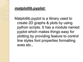 matplotlib.pyplot:
Matplotlib.pyplot is a library used to
create 2D graphs & plots by using
python scripts. It has a module named
pyplot which makes things easy for
plotting by providing feature to control
line styles font properties formatting
axes etc.,
 