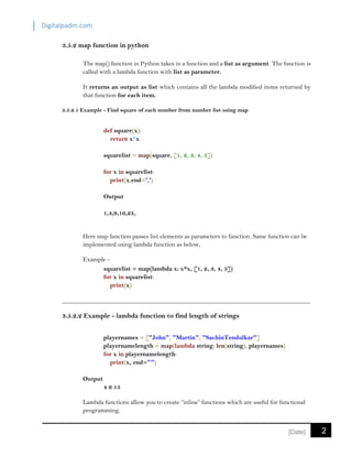 Digitalpadm.com
2[Date]
3.5.2 map function in python
The map() function in Python takes in a function and a list as argument. The function is
called with a lambda function with list as parameter.
It returns an output as list which contains all the lambda modified items returned by
that function for each item.
3.5.2.1 Example - Find square of each number from number list using map
def square(x):
return x*x
squarelist = map(square, [1, 2, 3, 4, 5])
for x in squarelist:
print(x,end=',')
Output
1,4,9,16,25,
Here map function passes list elements as parameters to function. Same function can be
implemented using lambda function as below,
Example -
squarelist = map(lambda x: x*x, [1, 2, 3, 4, 5])
for x in squarelist:
print(x)
3.5.2.2 Example - lambda function to find length of strings
playernames = ["John", "Martin", "SachinTendulkar"]
playernamelength = map(lambda string: len(string), playernames)
for x in playernamelength:
print(x, end="")
Output
4 6 15
Lambda functions allow you to create “inline” functions which are useful for functional
programming.
 