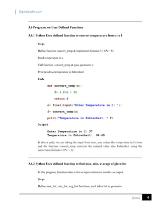 Digitalpadm.com
4[Date]
3.6 Programs on User Defined Functions
3.6.1 Python User defined function to convert temperature from c to f
Steps
Define function convert_temp & implement formula f=1.8*c +32
Read temperature in c
Call function convert_temp & pass parameter c
Print result as temperature in fahrenheit
Code
def convert_temp(c):
f= 1.8*c + 32
return f
c= float(input("Enter Temperature in C: "))
f= convert_temp(c)
print("Temperature in Fahrenheit: ",f)
Output
Enter Temperature in C: 37
Temperature in Fahrenheit: 98.60
In above code, we are taking the input from user, user enters the temperature in Celsius
and the function convert_temp converts the entered value into Fahrenheit using the
conversion formula 1.8*c + 32
3.6.2 Python User defined function to find max, min, average of given list
In this program, function takes a list as input and return number as output.
Steps
Define max_list, min_list, avg_list functions, each takes list as parameter
 