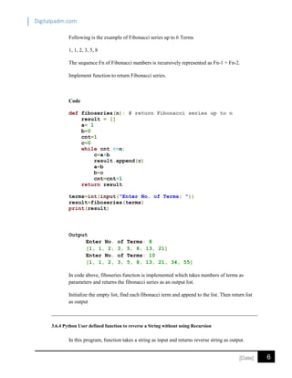 Digitalpadm.com
6[Date]
Following is the example of Fibonacci series up to 6 Terms
1, 1, 2, 3, 5, 8
The sequence Fn of Fibonacci numbers is recursively represented as Fn-1 + Fn-2.
Implement function to return Fibonacci series.
Code
def fiboseries(n): # return Fibonacci series up to n
result = []
a= 1
b=0
cnt=1
c=0
while cnt <=n:
c=a+b
result.append(c)
a=b
b=c
cnt=cnt+1
return result
terms=int(input("Enter No. of Terms: "))
result=fiboseries(terms)
print(result)
Output
Enter No. of Terms: 8
[1, 1, 2, 3, 5, 8, 13, 21]
Enter No. of Terms: 10
[1, 1, 2, 3, 5, 8, 13, 21, 34, 55]
In code above, fiboseries function is implemented which takes numbers of terms as
parameters and returns the fibonacci series as an output list.
Initialize the empty list, find each fibonacci term and append to the list. Then return list
as output
3.6.4 Python User defined function to reverse a String without using Recursion
In this program, function takes a string as input and returns reverse string as output.
 