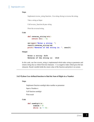Digitalpadm.com
7[Date]
Steps
Implement reverse_string function , Use string slicing to reverse the string.
Take a string as Input
Call reverse_function & pass string
Print the reversed string.
Code
def reverse_string(str):
return str[::-1]
nm=input("Enter a string: ")
result=reverse_string(nm)
print("Reverse of the string is: ", result)
Output
Enter a string: Soft
Reverse of the string is: tfoS
In this code, one line reverse_string is implemented which takes string as parameter and
returns string slice as whole from last character. -1 is a negative index which gives the last
character. Result variable holds the return value of the function and prints it on screen.
3.6.5 Python User defined function to find the Sum of Digits in a Number
Steps
Implement function sumdigit takes number as parameter
Input a Number n
Call function sumdigit
Print result
Code
def sumdigit(n):
sumnum = 0
while (n != 0):
 