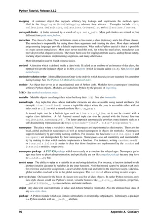 Python Tutorial, Release 3.3.2
mapping A container object that supports arbitrary key lookups and implements the methods spec-
ified in the Mapping or MutableMapping abstract base classes. Examples include dict,
collections.defaultdict, collections.OrderedDict and collections.Counter.
meta path finder A finder returned by a search of sys.meta_path. Meta path finders are related to, but
different from path entry finders.
metaclass The class of a class. Class definitions create a class name, a class dictionary, and a list of base classes.
The metaclass is responsible for taking those three arguments and creating the class. Most object oriented
programming languages provide a default implementation. What makes Python special is that it is possible
to create custom metaclasses. Most users never need this tool, but when the need arises, metaclasses can
provide powerful, elegant solutions. They have been used for logging attribute access, adding thread-safety,
tracking object creation, implementing singletons, and many other tasks.
More information can be found in metaclasses.
method A function which is defined inside a class body. If called as an attribute of an instance of that class, the
method will get the instance object as its first argument (which is usually called self). See function and
nested scope.
method resolution order Method Resolution Order is the order in which base classes are searched for a member
during lookup. See The Python 2.3 Method Resolution Order.
module An object that serves as an organizational unit of Python code. Modules have a namespace containing
arbitrary Python objects. Modules are loaded into Python by the process of importing.
MRO See method resolution order.
mutable Mutable objects can change their value but keep their id(). See also immutable.
named tuple Any tuple-like class whose indexable elements are also accessible using named attributes (for
example, time.localtime() returns a tuple-like object where the year is accessible either with an
index such as t[0] or with a named attribute like t.tm_year).
A named tuple can be a built-in type such as time.struct_time, or it can be created with a
regular class definition. A full featured named tuple can also be created with the factory function
collections.namedtuple(). The latter approach automatically provides extra features such as a
self-documenting representation like Employee(name=’jones’, title=’programmer’).
namespace The place where a variable is stored. Namespaces are implemented as dictionaries. There are the
local, global and built-in namespaces as well as nested namespaces in objects (in methods). Namespaces
support modularity by preventing naming conflicts. For instance, the functions builtins.open() and
os.open() are distinguished by their namespaces. Namespaces also aid readability and maintainabil-
ity by making it clear which module implements a function. For instance, writing random.seed()
or itertools.islice() makes it clear that those functions are implemented by the random and
itertools modules, respectively.
namespace package A PEP 420 package which serves only as a container for subpackages. Namespace pack-
ages may have no physical representation, and specifically are not like a regular package because they have
no __init__.py file.
nested scope The ability to refer to a variable in an enclosing definition. For instance, a function defined inside
another function can refer to variables in the outer function. Note that nested scopes by default work only
for reference and not for assignment. Local variables both read and write in the innermost scope. Likewise,
global variables read and write to the global namespace. The nonlocal allows writing to outer scopes.
new-style class Old name for the flavor of classes now used for all class objects. In earlier Python versions, only
new-style classes could use Python’s newer, versatile features like __slots__, descriptors, properties,
__getattribute__(), class methods, and static methods.
object Any data with state (attributes or value) and defined behavior (methods). Also the ultimate base class of
any new-style class.
package A Python module which can contain submodules or recursively, subpackages. Technically, a package
is a Python module with an __path__ attribute.
96 Appendix A. Glossary
 